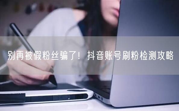 别再被假粉丝骗了！抖音账号刷粉检测攻略
