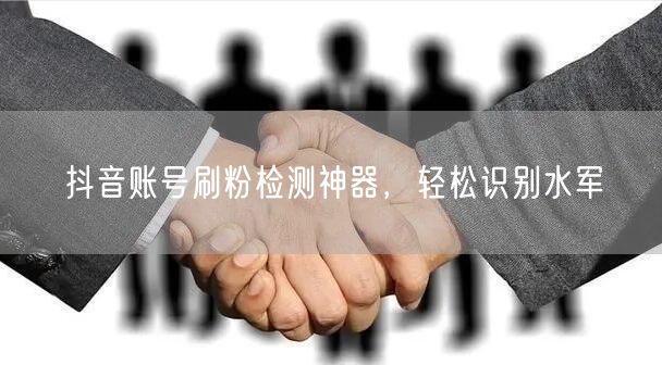 抖音账号刷粉检测神器，轻松识别水军