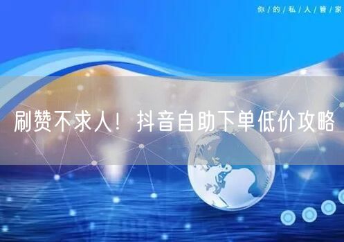 刷赞不求人！抖音自助下单低价攻略