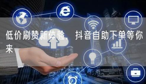 低价刷赞新体验，抖音自助下单等你来