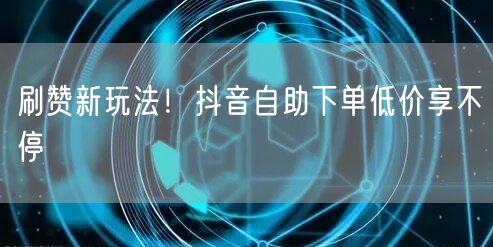 刷赞新玩法！抖音自助下单低价享不停