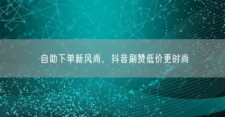 自助下单新风尚，抖音刷赞低价更时尚