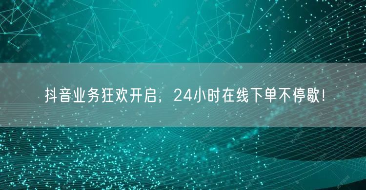 抖音业务狂欢开启，24小时在线下单不停歇！