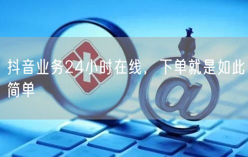 抖音业务24小时在线，下单就是如此简单