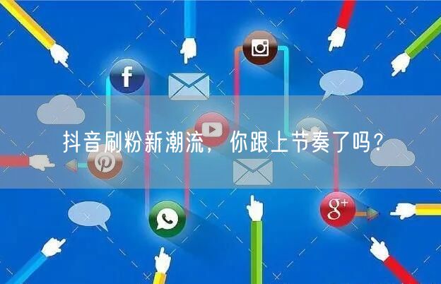 抖音刷粉新潮流，你跟上节奏了吗？