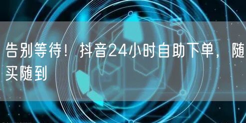 告别等待！抖音24小时自助下单，随买随到