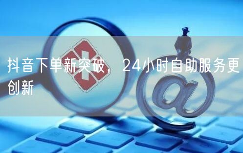 抖音下单新突破，24小时自助服务更创新