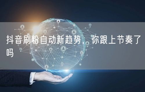 抖音刷粉自动新趋势，你跟上节奏了吗