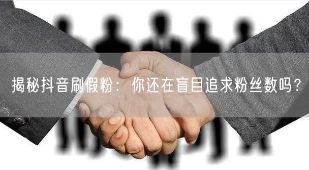 揭秘抖音刷假粉：你还在盲目追求粉丝数吗？