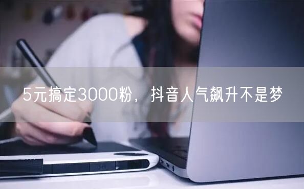 5元搞定3000粉，抖音人气飙升不是梦