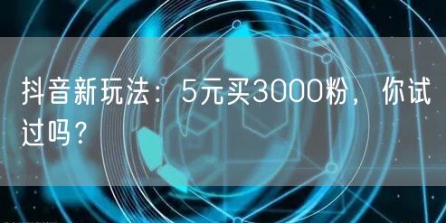 抖音新玩法：5元买3000粉，你试过吗？