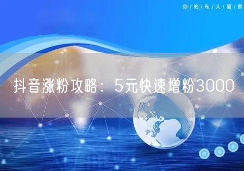 抖音涨粉攻略：5元快速增粉3000