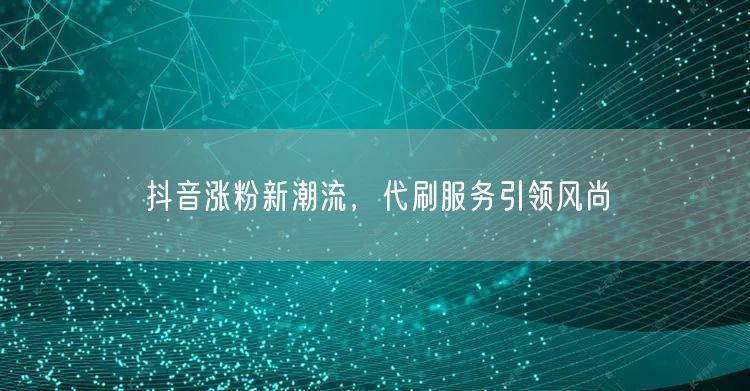 抖音涨粉新潮流，代刷服务引领风尚