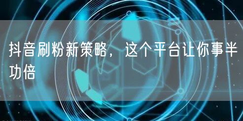 抖音刷粉新策略，这个平台让你事半功倍