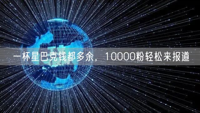 一杯星巴克钱都多余，10000粉轻松来报道