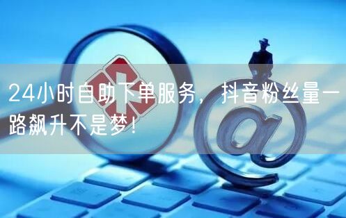 24小时自助下单服务，抖音粉丝量一路飙升不是梦！