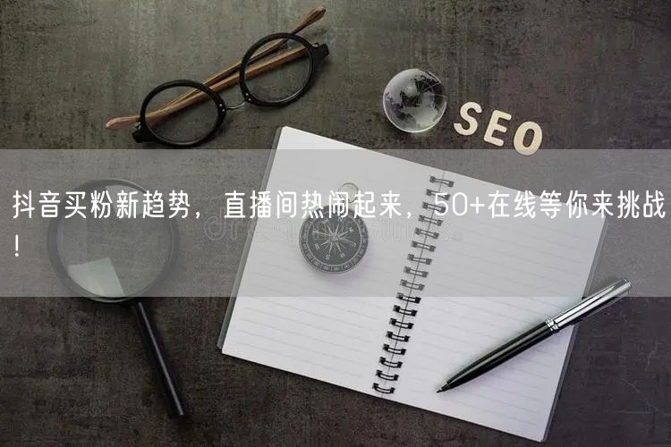 抖音买粉新趋势，直播间热闹起来，50+在线等你来挑战！
