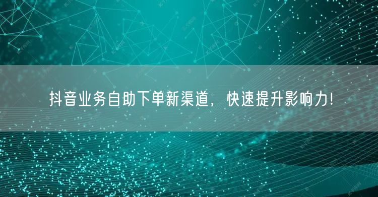 抖音业务自助下单新渠道，快速提升影响力！