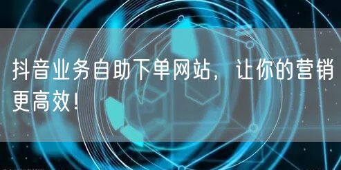 抖音业务自助下单网站，让你的营销更高效！