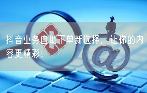 抖音业务自助下单新选择，让你的内容更精彩！