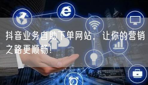 抖音业务自助下单网站，让你的营销之路更顺畅！