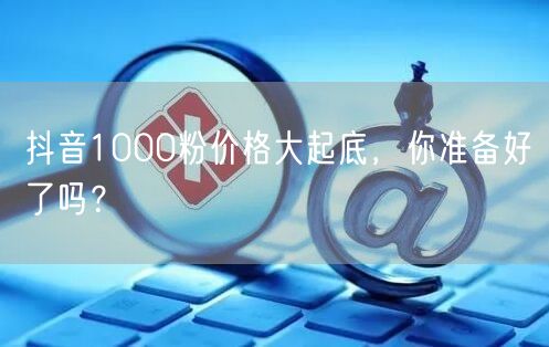 抖音1000粉价格大起底，你准备好了吗？