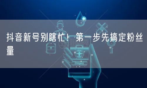 抖音新号别瞎忙！第一步先搞定粉丝量