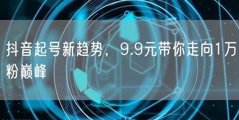 抖音起号新趋势，9.9元带你走向1万粉巅峰