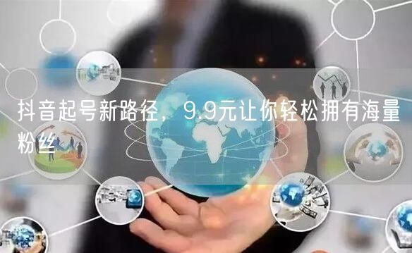 抖音起号新路径，9.9元让你轻松拥有海量粉丝