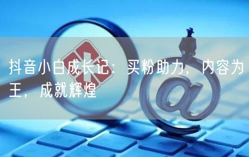 抖音小白成长记：买粉助力，内容为王，成就辉煌