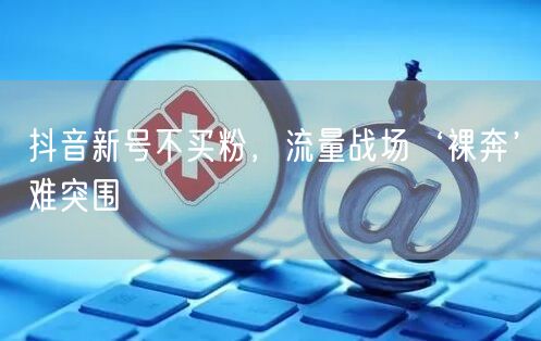 抖音新号不买粉，流量战场‘裸奔’难突围