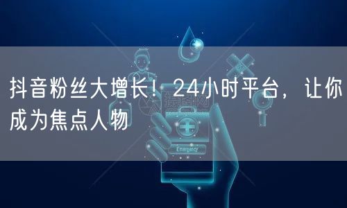 抖音粉丝大增长！24小时平台，让你成为焦点人物