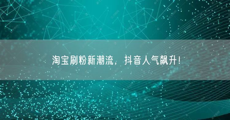 淘宝刷粉新潮流，抖音人气飙升！