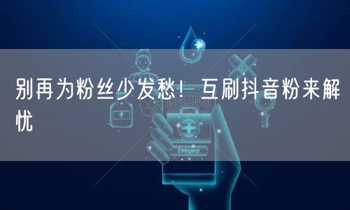 别再为粉丝少发愁！互刷抖音粉来解忧