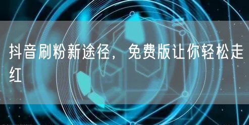 抖音刷粉新途径，免费版让你轻松走红