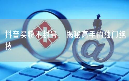抖音买粉不封号，揭秘高手的独门绝技