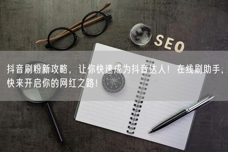 抖音刷粉新攻略，让你快速成为抖音达人！在线刷助手，快来开启你的网红之路！