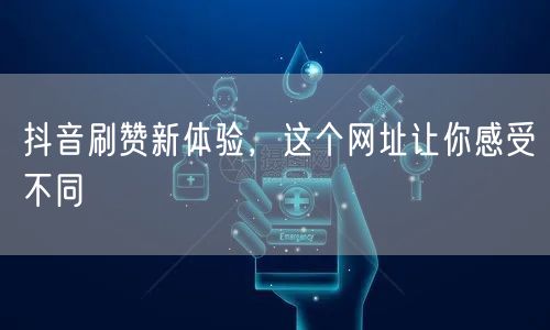 抖音刷赞新体验，这个网址让你感受不同