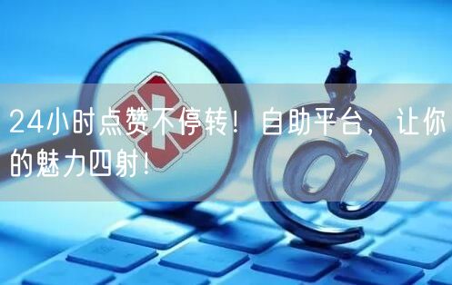 24小时点赞不停转！自助平台，让你的魅力四射！