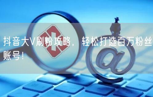 抖音大V刷粉攻略，轻松打造百万粉丝账号！