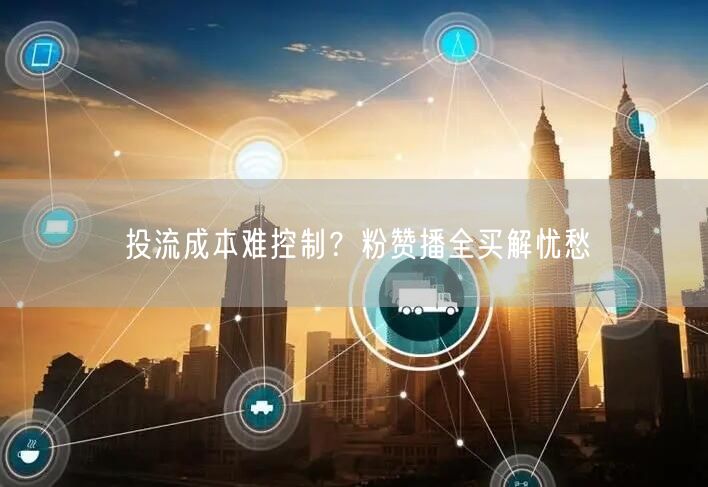 投流成本难控制？粉赞播全买解忧愁