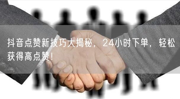 抖音点赞新技巧大揭秘，24小时下单，轻松获得高点赞！