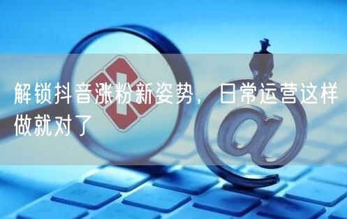 解锁抖音涨粉新姿势，日常运营这样做就对了