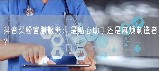 抖音买粉客服服务：是贴心助手还是麻烦制造者？
