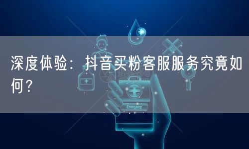 深度体验：抖音买粉客服服务究竟如何？