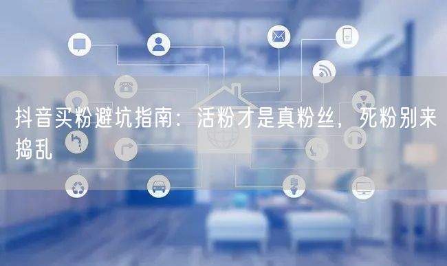 抖音买粉避坑指南：活粉才是真粉丝，死粉别来捣乱
