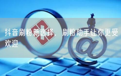 抖音刷粉新选择，刷粉助手让你更受欢迎