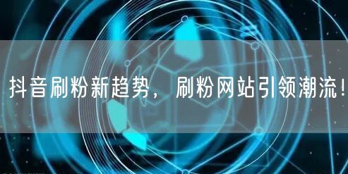 抖音刷粉新趋势，刷粉网站引领潮流！