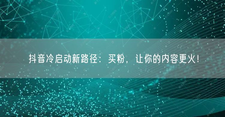 抖音冷启动新路径：买粉，让你的内容更火！