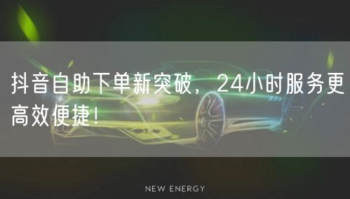 抖音自助下单新突破，24小时服务更高效便捷！